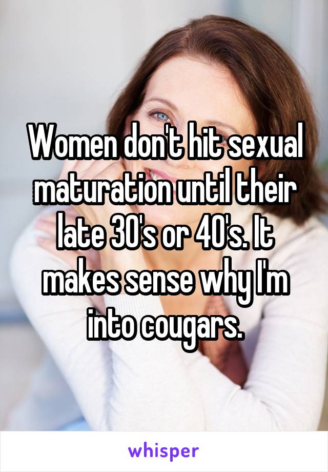 Women don't hit sexual maturation until their late 30's or 40's. It makes sense why I'm into cougars.