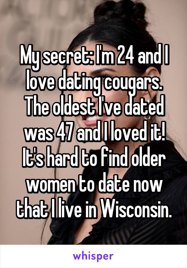 My secret: I'm 24 and I love dating cougars. The oldest I've dated was 47 and I loved it! It's hard to find older women to date now that I live in Wisconsin.