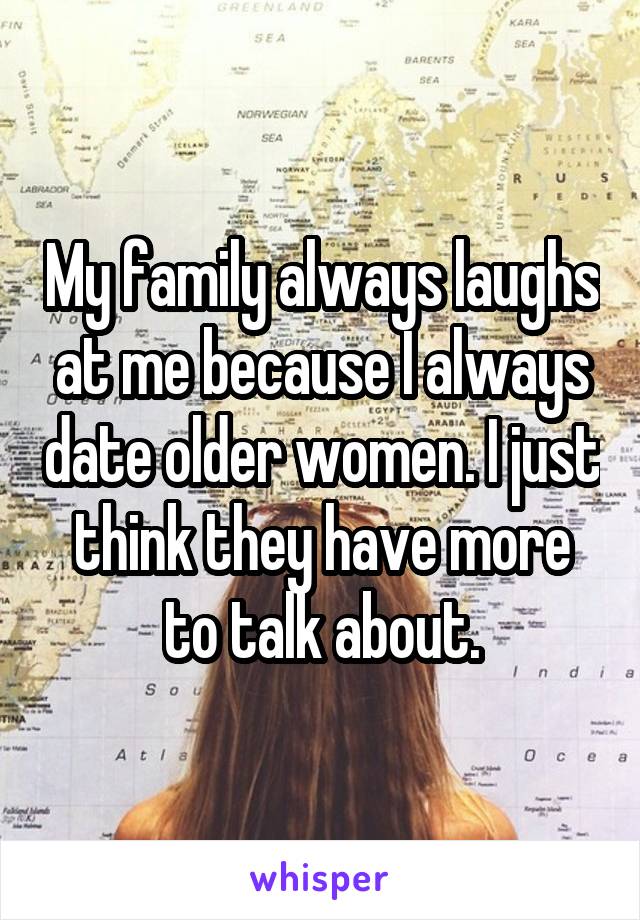 My family always laughs at me because I always date older women. I just think they have more to talk about.