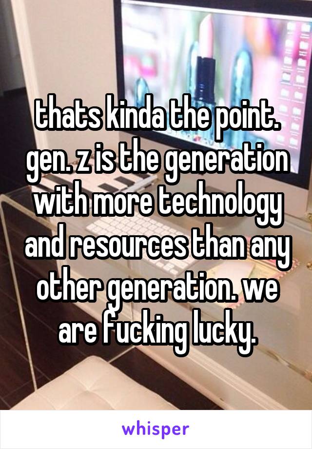 thats kinda the point. gen. z is the generation with more technology and resources than any other generation. we are fucking lucky.