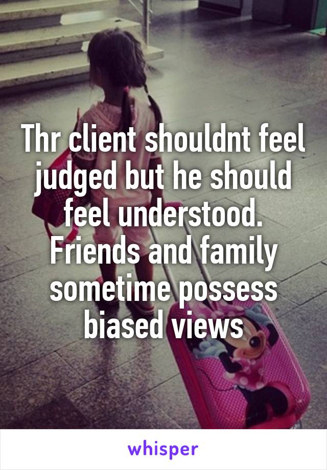 Thr client shouldnt feel judged but he should feel understood. Friends and family sometime possess biased views