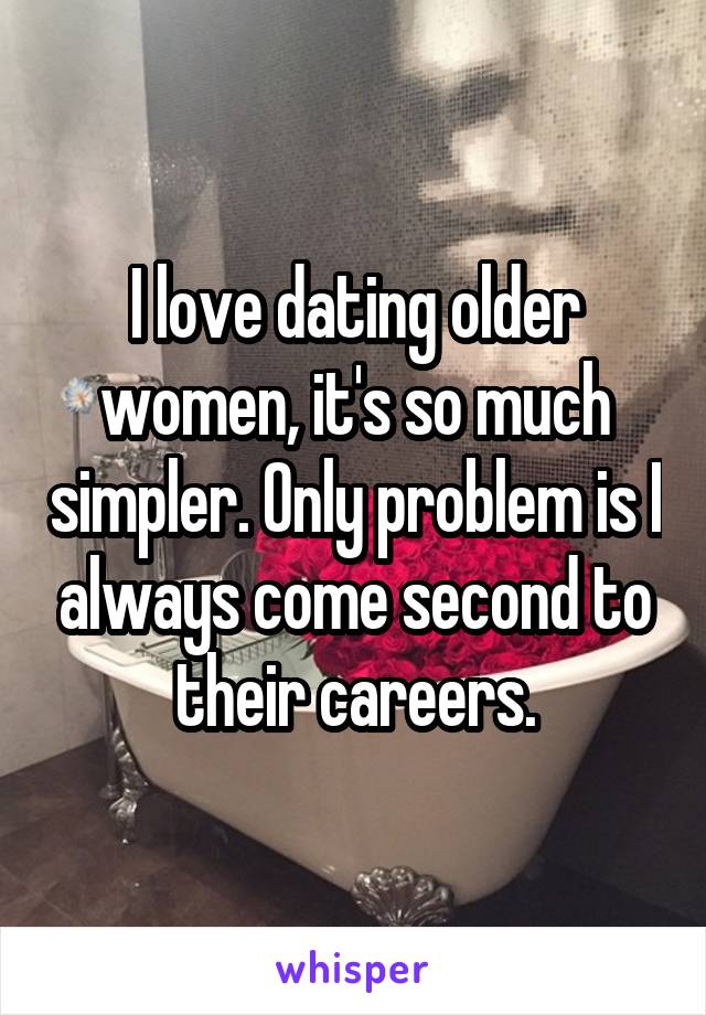 I love dating older women, it's so much simpler. Only problem is I always come second to their careers.