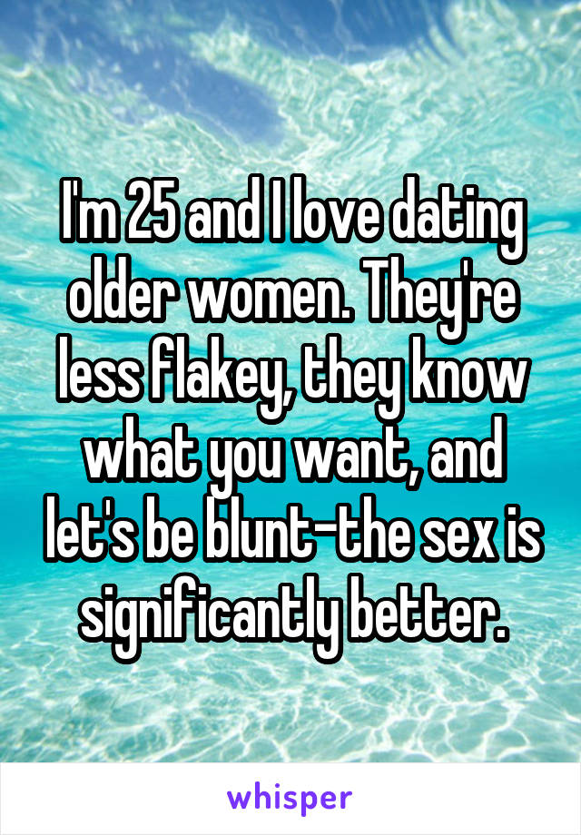 I'm 25 and I love dating older women. They're less flakey, they know what you want, and let's be blunt-the sex is significantly better.