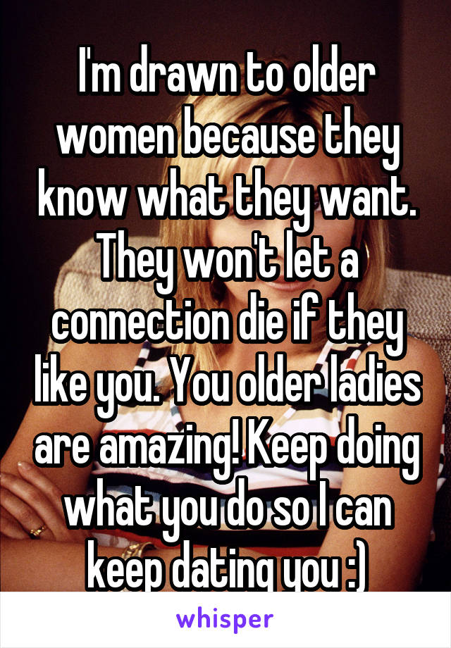 I'm drawn to older women because they know what they want. They won't let a connection die if they like you. You older ladies are amazing! Keep doing what you do so I can keep dating you :)