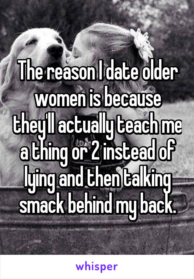 The reason I date older women is because they'll actually teach me a thing or 2 instead of lying and then talking smack behind my back.