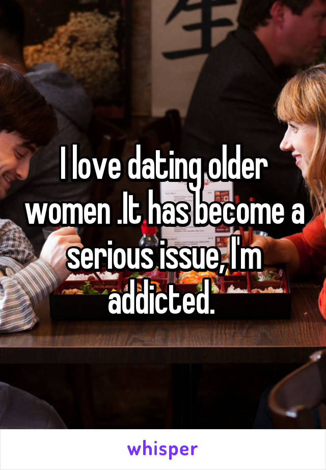 I love dating older women .It has become a serious issue, I'm addicted. 