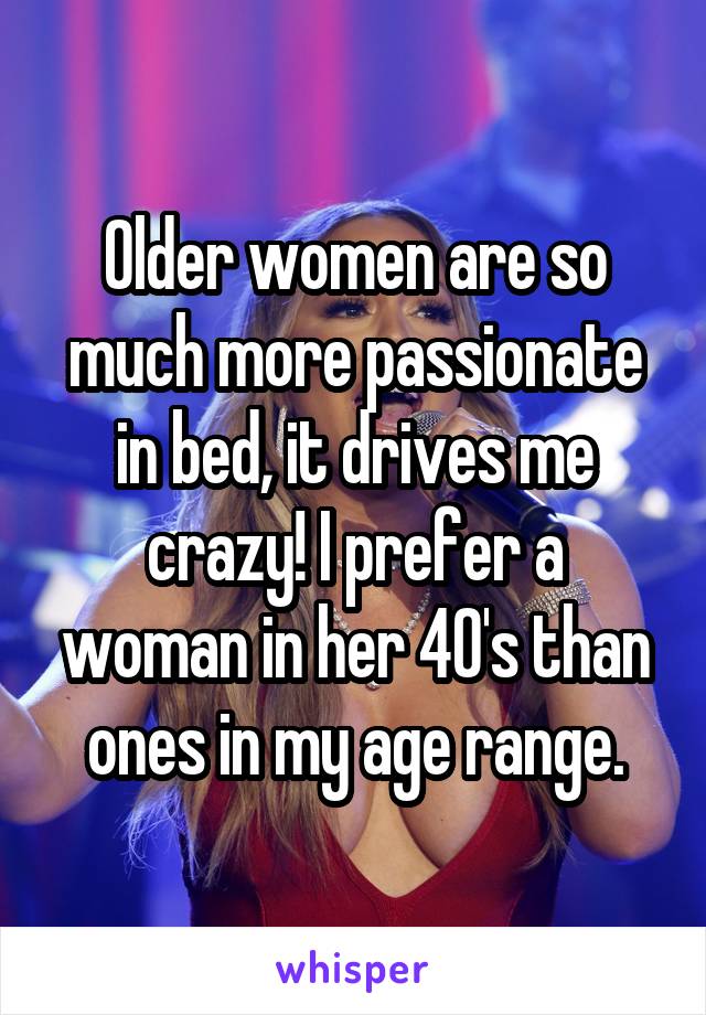 Older women are so much more passionate in bed, it drives me crazy! I prefer a woman in her 40's than ones in my age range.