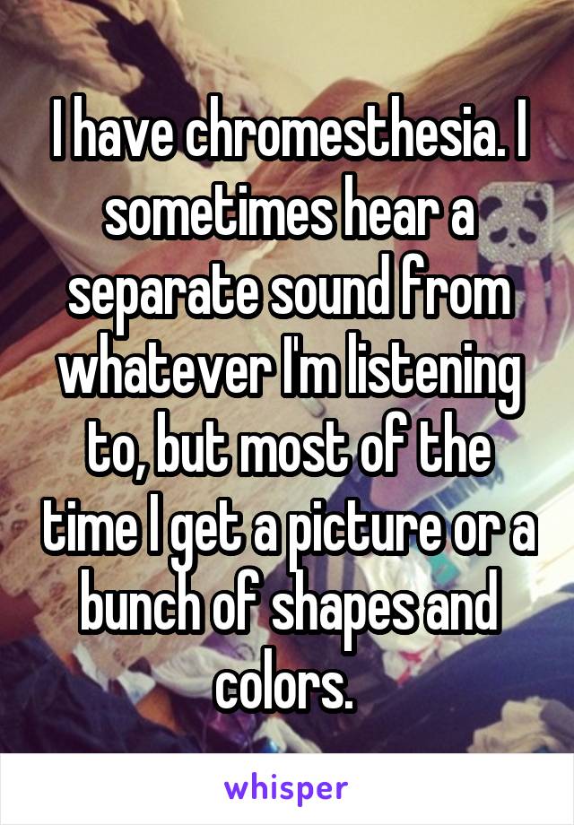 I have chromesthesia. I sometimes hear a separate sound from whatever I'm listening to, but most of the time I get a picture or a bunch of shapes and colors. 