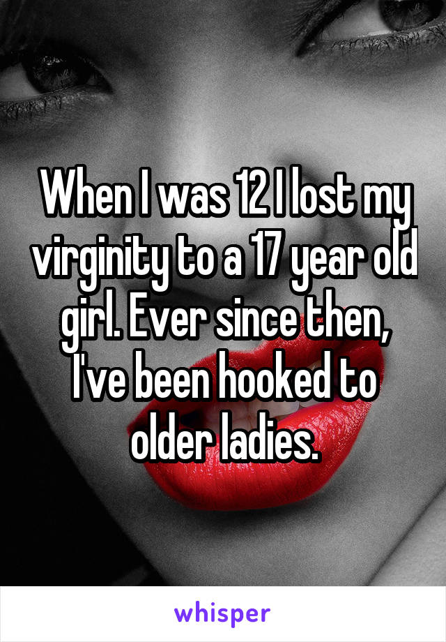 When I was 12 I lost my virginity to a 17 year old girl. Ever since then, I've been hooked to older ladies.