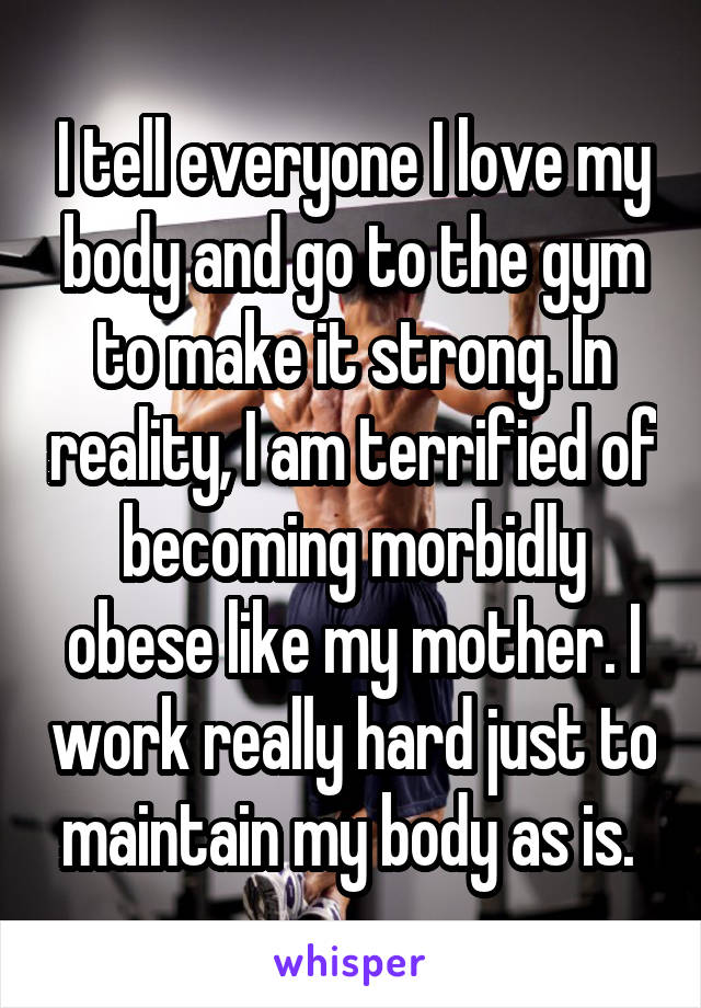 I tell everyone I love my body and go to the gym to make it strong. In reality, I am terrified of becoming morbidly obese like my mother. I work really hard just to maintain my body as is. 