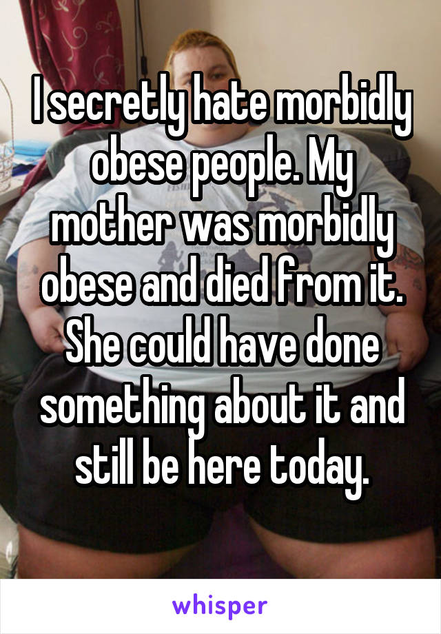 I secretly hate morbidly obese people. My mother was morbidly obese and died from it. She could have done something about it and still be here today.
