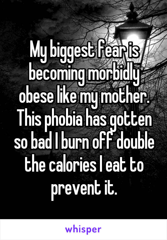 My biggest fear is becoming morbidly obese like my mother. This phobia has gotten so bad I burn off double the calories I eat to prevent it.