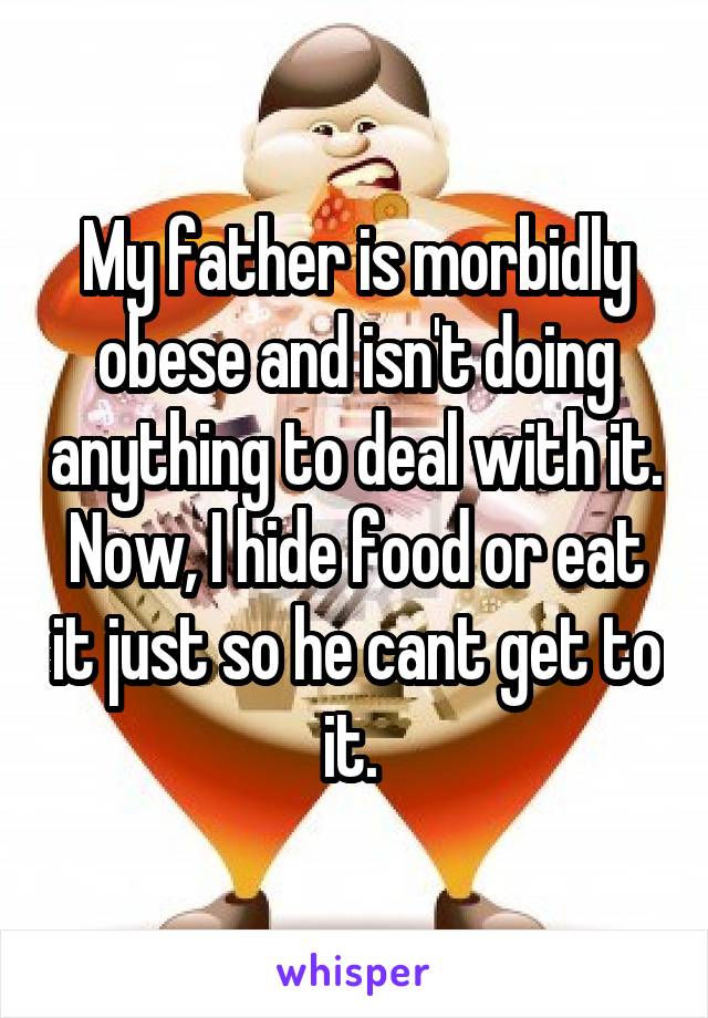 My father is morbidly obese and isn't doing anything to deal with it. Now, I hide food or eat it just so he cant get to it. 