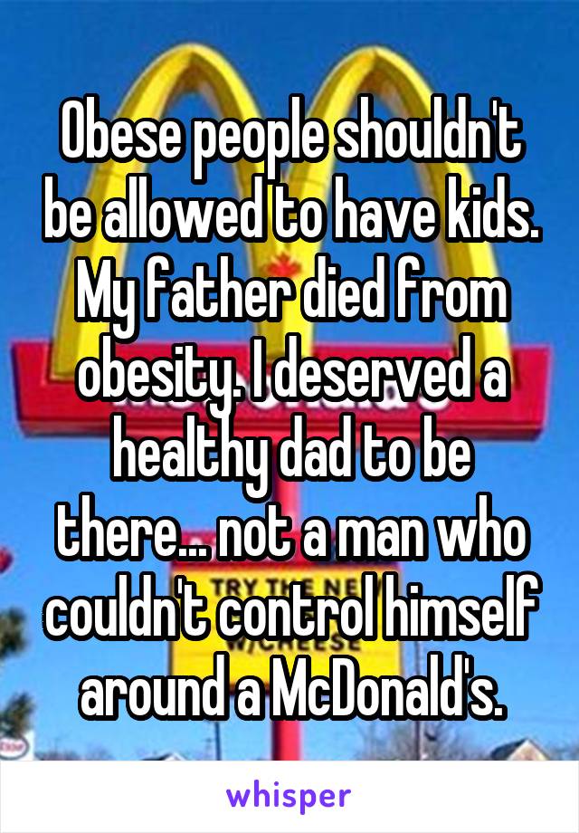 Obese people shouldn't be allowed to have kids. My father died from obesity. I deserved a healthy dad to be there... not a man who couldn't control himself around a McDonald's.