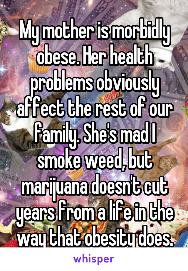 My mother is morbidly obese. Her health problems obviously affect the rest of our family. She's mad I smoke weed, but marijuana doesn't cut years from a life in the way that obesity does.