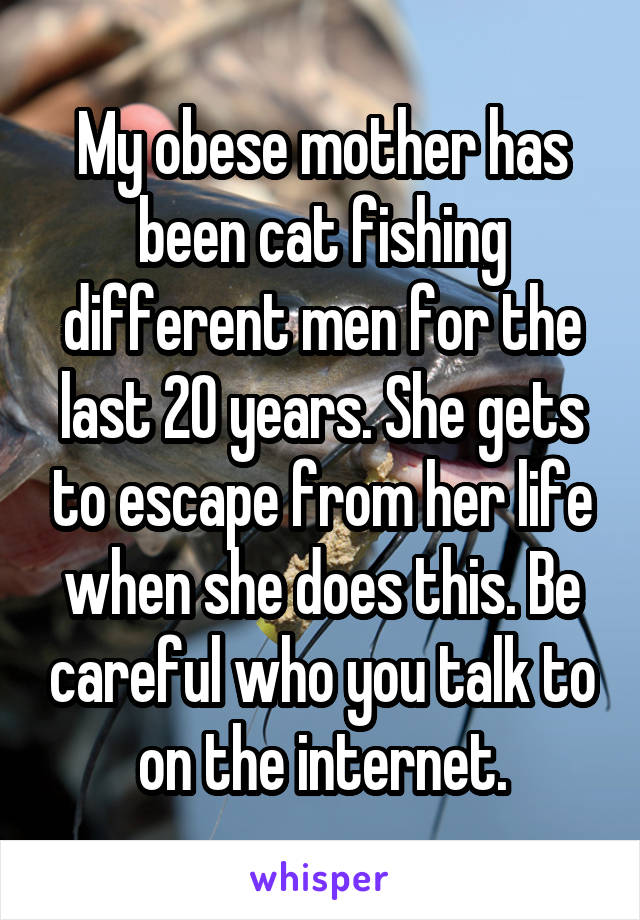 My obese mother has been cat fishing different men for the last 20 years. She gets to escape from her life when she does this. Be careful who you talk to on the internet.