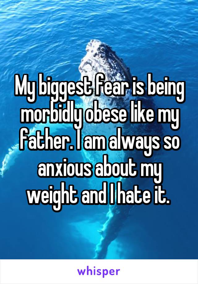 My biggest fear is being morbidly obese like my father. I am always so anxious about my weight and I hate it. 