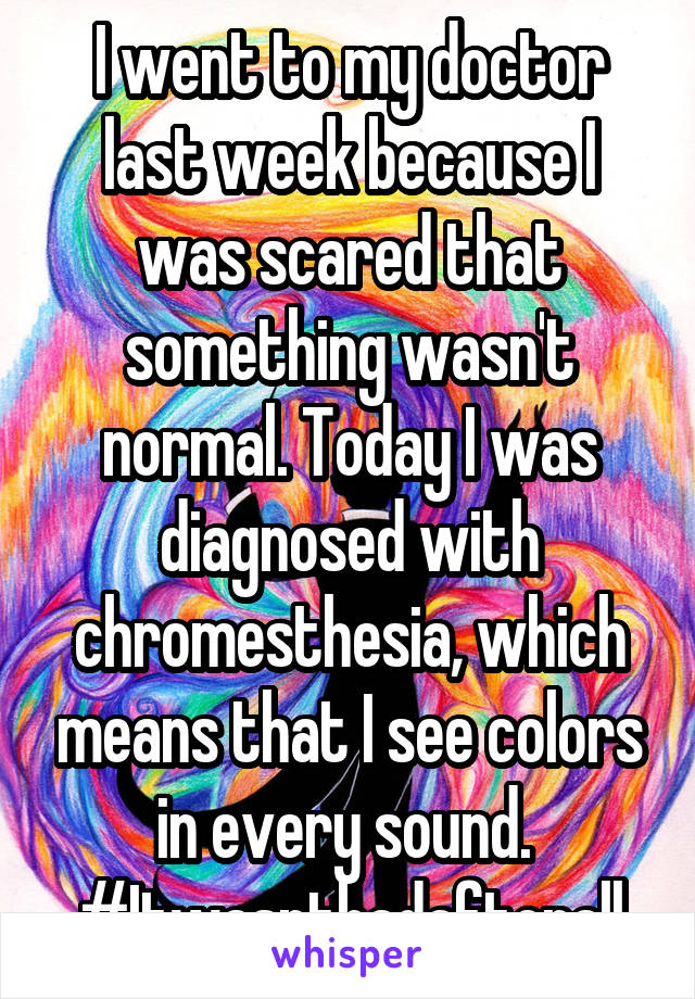 I went to my doctor last week because I was scared that something wasn't normal. Today I was diagnosed with chromesthesia, which means that I see colors in every sound. 
#Itwasntbadafterall