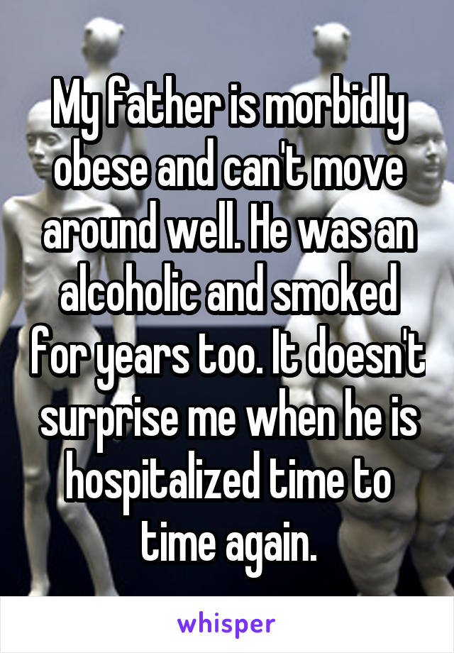 My father is morbidly obese and can't move around well. He was an alcoholic and smoked for years too. It doesn't surprise me when he is hospitalized time to time again.