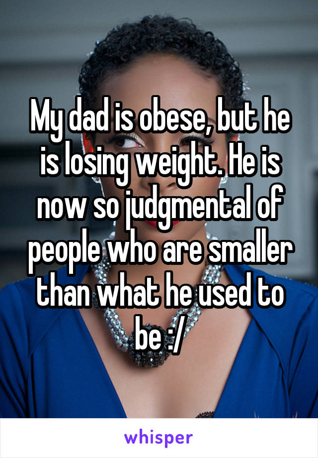 My dad is obese, but he is losing weight. He is now so judgmental of people who are smaller than what he used to be :/