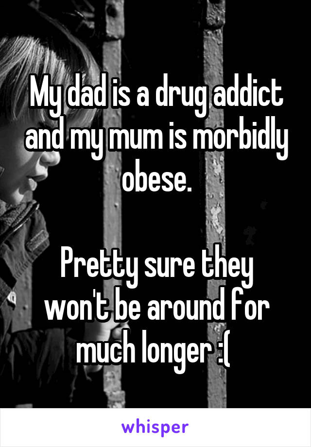 My dad is a drug addict and my mum is morbidly obese.

Pretty sure they won't be around for much longer :( 