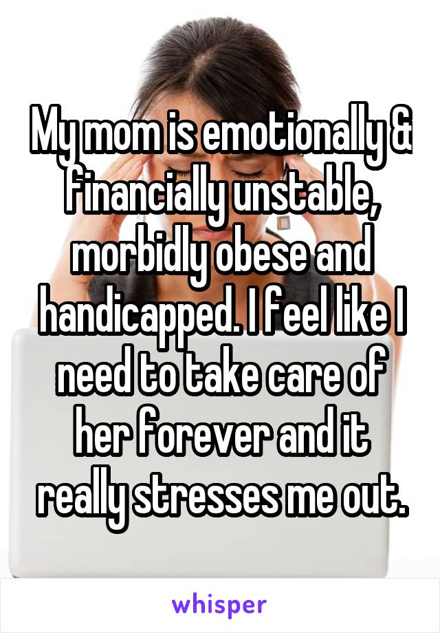 My mom is emotionally & financially unstable, morbidly obese and handicapped. I feel like I need to take care of her forever and it really stresses me out.