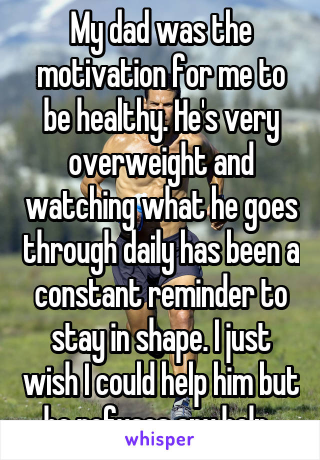 My dad was the motivation for me to be healthy. He's very overweight and watching what he goes through daily has been a constant reminder to stay in shape. I just wish I could help him but he refuses any help. 