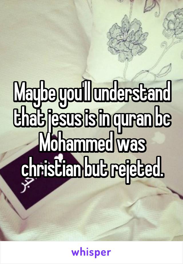 Maybe you'll understand that jesus is in quran bc Mohammed was christian but rejeted.