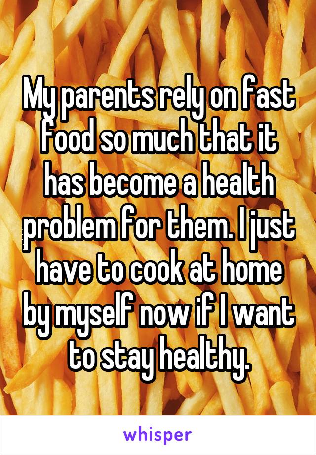 My parents rely on fast food so much that it has become a health problem for them. I just have to cook at home by myself now if I want to stay healthy.