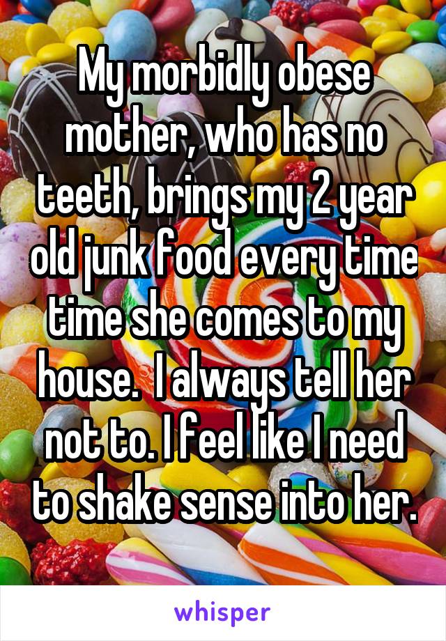 My morbidly obese mother, who has no teeth, brings my 2 year old junk food every time time she comes to my house.  I always tell her not to. I feel like I need to shake sense into her. 