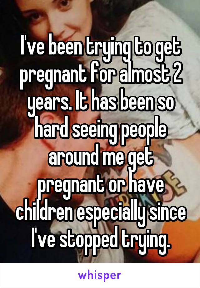 I've been trying to get pregnant for almost 2 years. It has been so hard seeing people around me get pregnant or have children especially since I've stopped trying.
