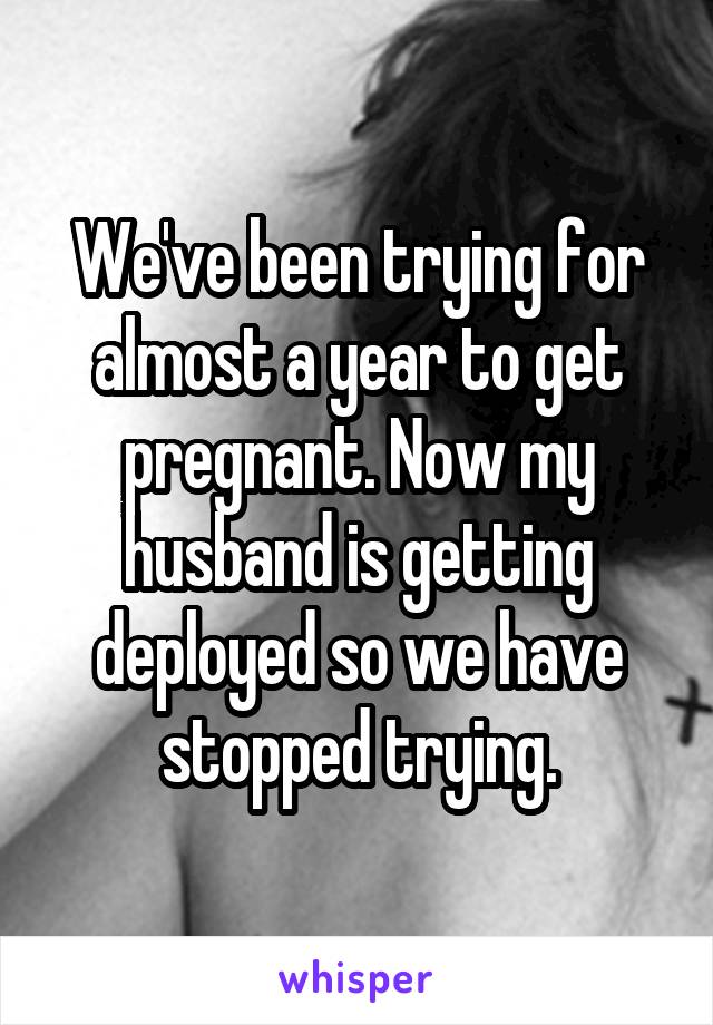 We've been trying for almost a year to get pregnant. Now my husband is getting deployed so we have stopped trying.