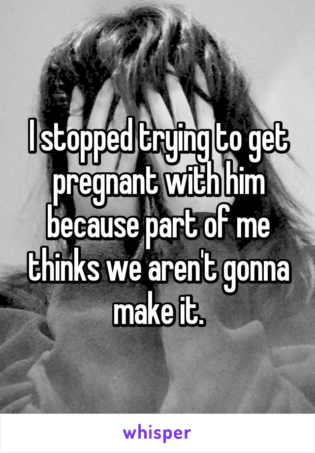 I stopped trying to get pregnant with him because part of me thinks we aren't gonna make it.