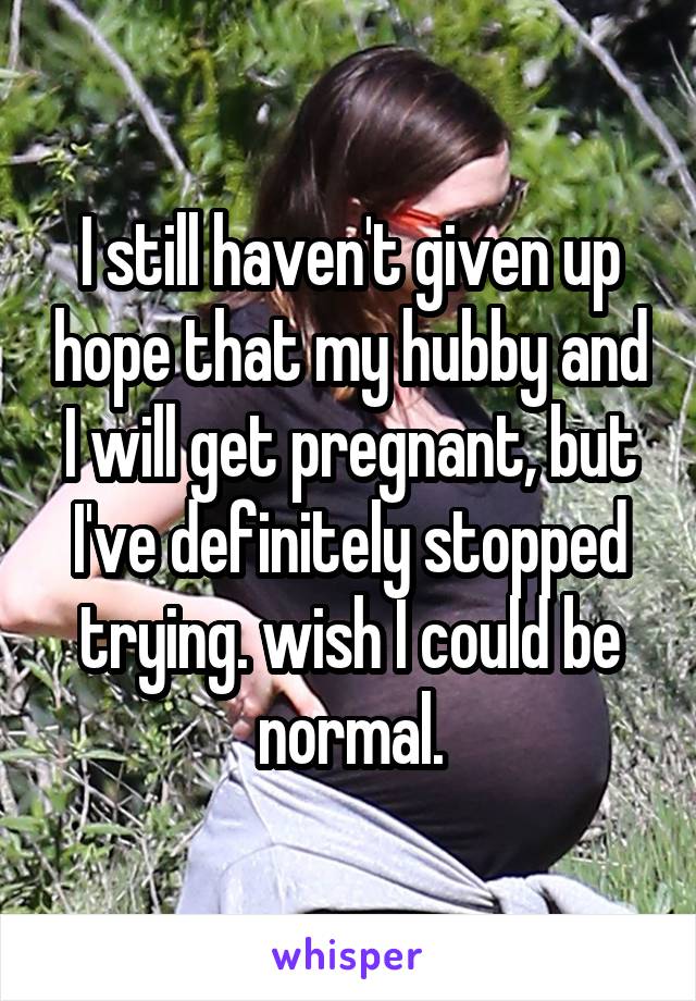 I still haven't given up hope that my hubby and I will get pregnant, but I've definitely stopped trying. wish I could be normal.