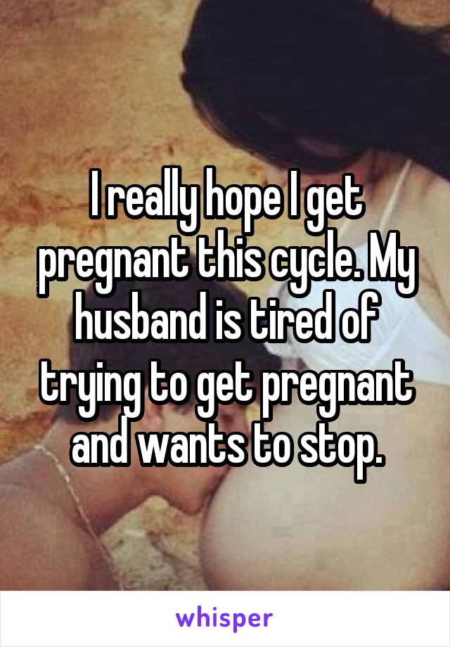 I really hope I get pregnant this cycle. My husband is tired of trying to get pregnant and wants to stop.