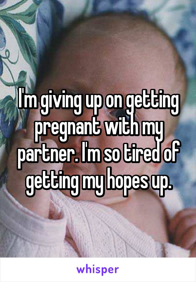 I'm giving up on getting pregnant with my partner. I'm so tired of getting my hopes up.