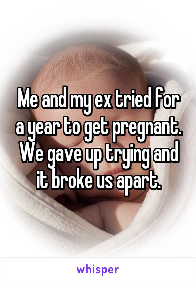 Me and my ex tried for a year to get pregnant. We gave up trying and it broke us apart.