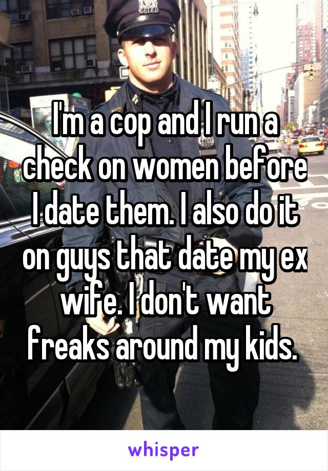 I'm a cop and I run a check on women before I date them. I also do it on guys that date my ex wife. I don't want freaks around my kids. 