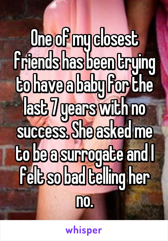 One of my closest friends has been trying to have a baby for the last 7 years with no success. She asked me to be a surrogate and I felt so bad telling her no.