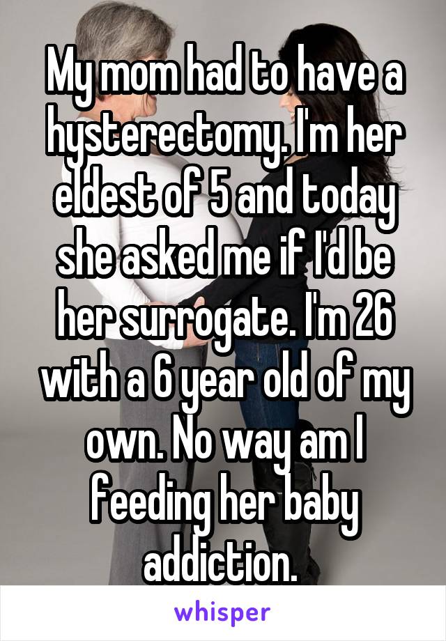 My mom had to have a hysterectomy. I'm her eldest of 5 and today she asked me if I'd be her surrogate. I'm 26 with a 6 year old of my own. No way am I feeding her baby addiction. 