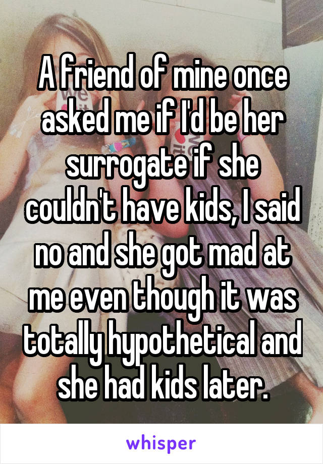 A friend of mine once asked me if I'd be her surrogate if she couldn't have kids, I said no and she got mad at me even though it was totally hypothetical and she had kids later.