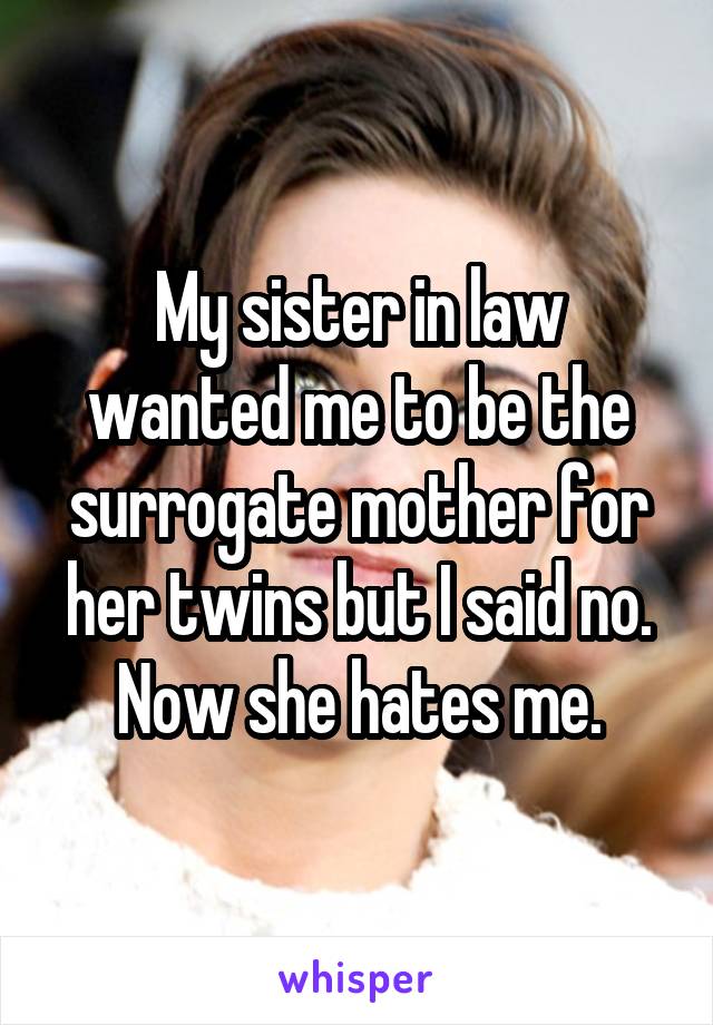 My sister in law wanted me to be the surrogate mother for her twins but I said no. Now she hates me.