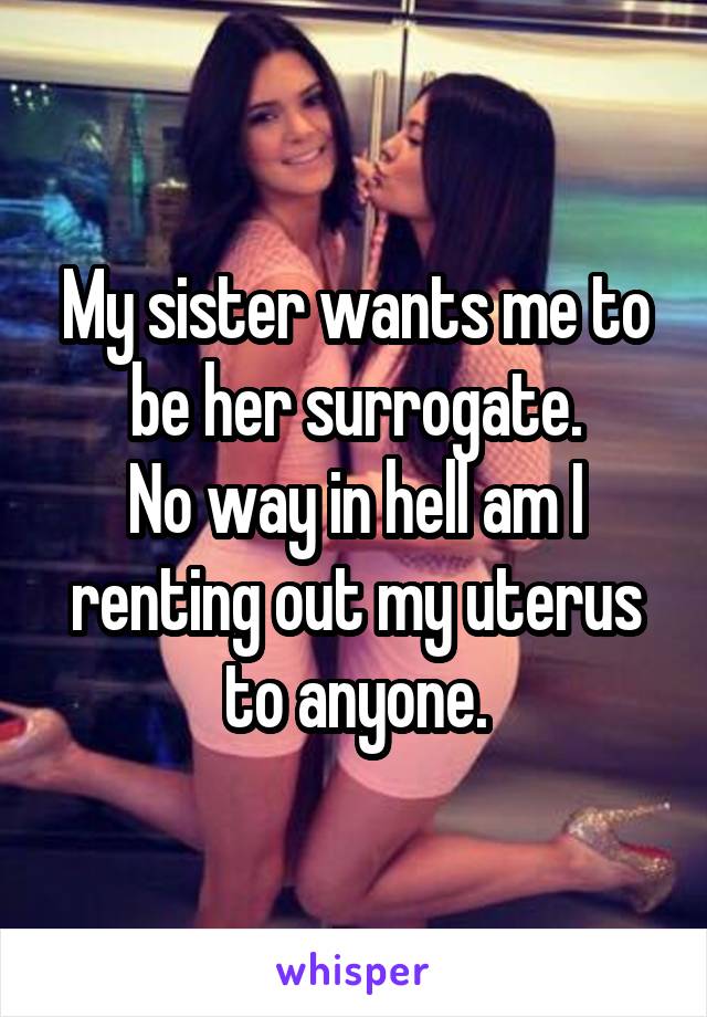 My sister wants me to be her surrogate.
No way in hell am I renting out my uterus to anyone.