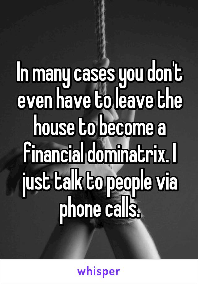 In many cases you don't even have to leave the house to become a financial dominatrix. I just talk to people via phone calls.