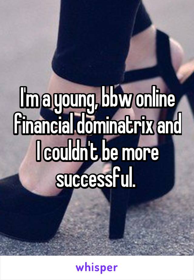 I'm a young, bbw online financial dominatrix and I couldn't be more successful. 