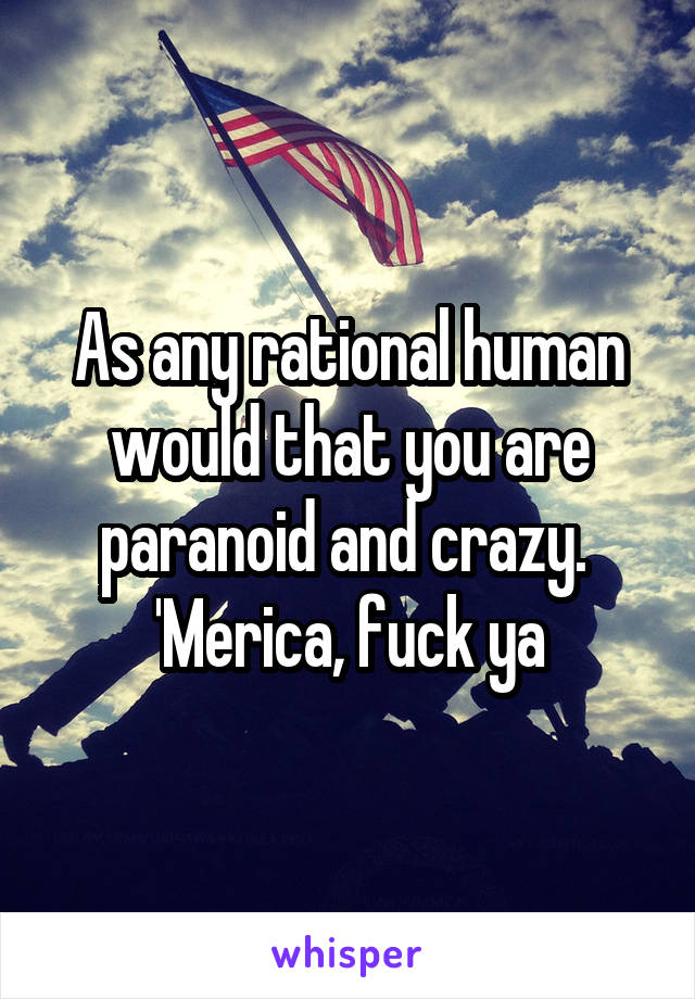 As any rational human would that you are paranoid and crazy. 
'Merica, fuck ya