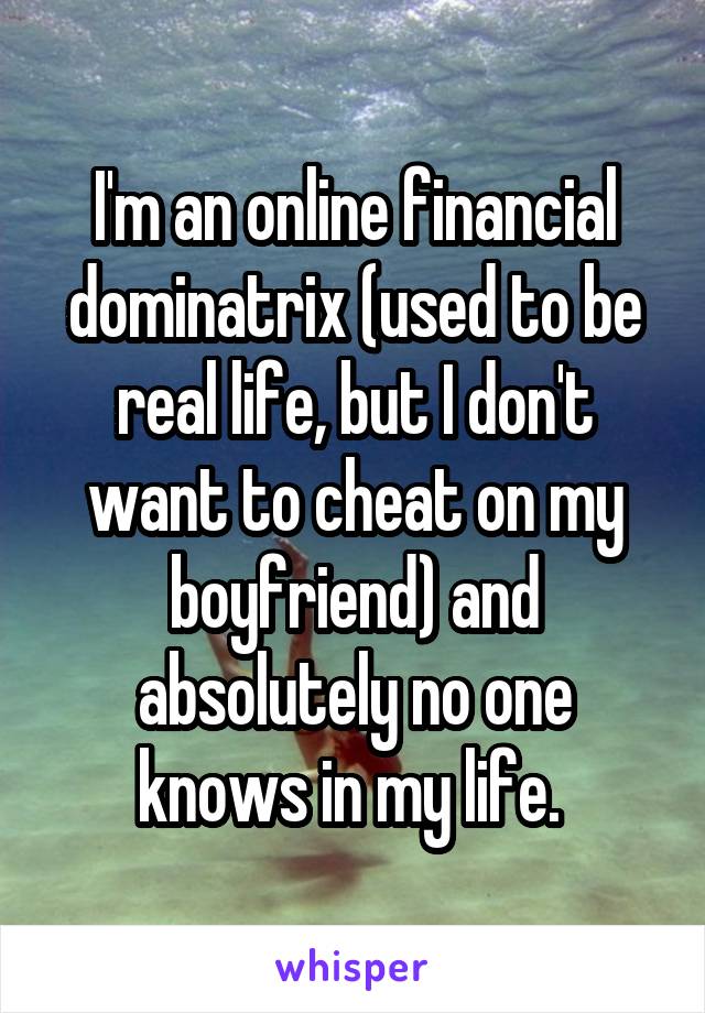 I'm an online financial dominatrix (used to be real life, but I don't want to cheat on my boyfriend) and absolutely no one knows in my life. 