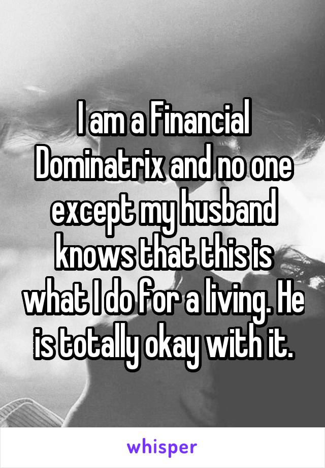 I am a Financial Dominatrix and no one except my husband knows that this is what I do for a living. He is totally okay with it.