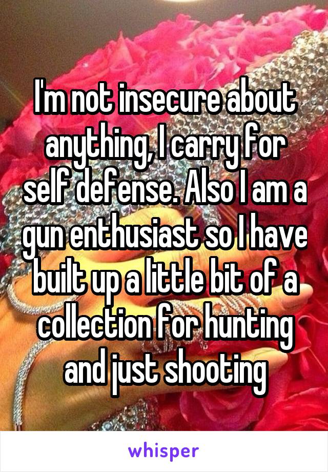 I'm not insecure about anything, I carry for self defense. Also I am a gun enthusiast so I have built up a little bit of a collection for hunting and just shooting