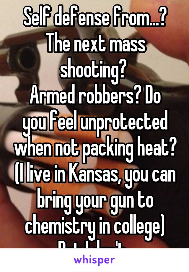 Self defense from...? The next mass shooting? 
Armed robbers? Do you feel unprotected when not packing heat? (I live in Kansas, you can bring your gun to chemistry in college) But I don't. 